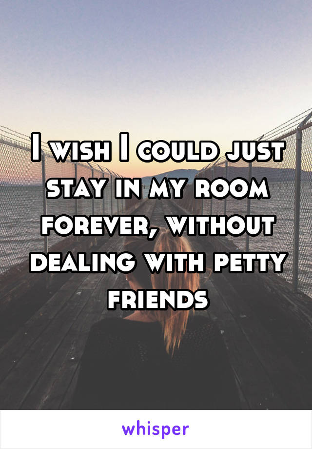 I wish I could just stay in my room forever, without dealing with petty friends