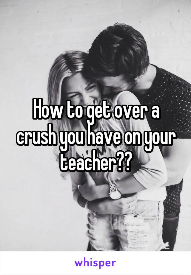 How to get over a crush you have on your teacher??