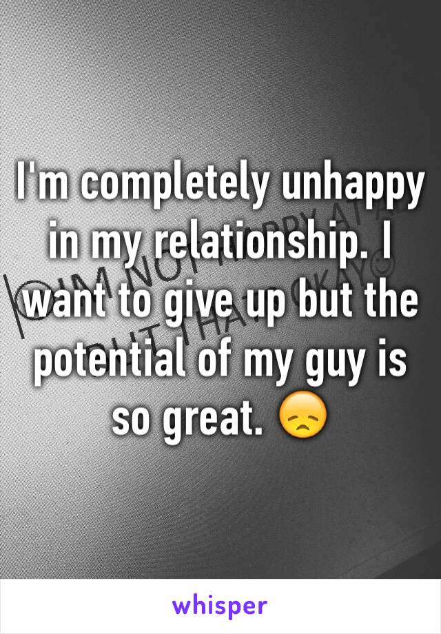 I'm completely unhappy in my relationship. I want to give up but the potential of my guy is so great. 😞