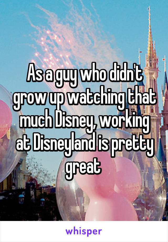 As a guy who didn't grow up watching that much Disney, working at Disneyland is pretty great 