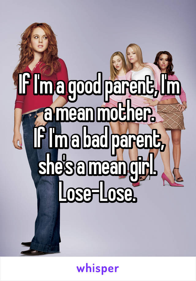 If I'm a good parent, I'm a mean mother.
If I'm a bad parent, she's a mean girl. 
Lose-Lose. 