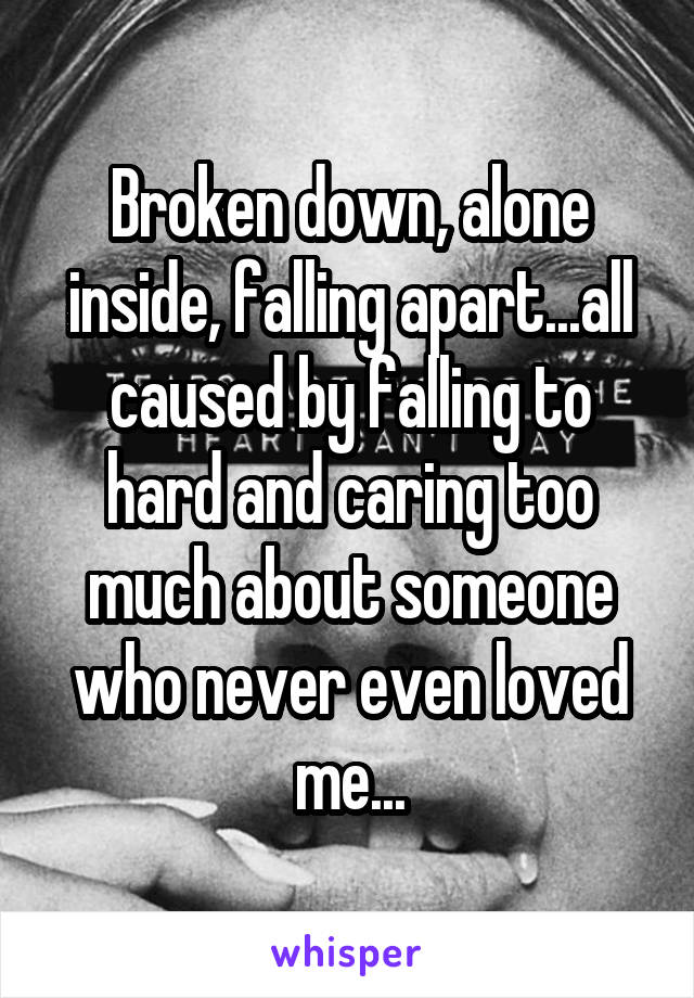 Broken down, alone inside, falling apart...all caused by falling to hard and caring too much about someone who never even loved me...