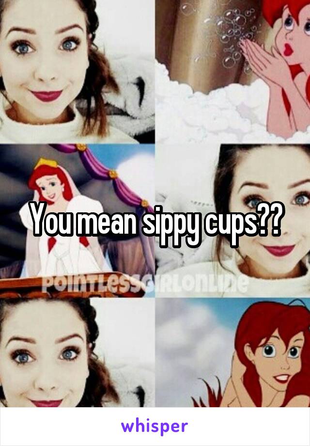 You mean sippy cups??