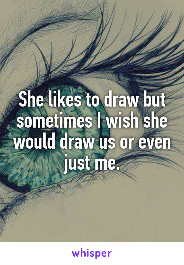 She likes to draw but sometimes I wish she would draw us or even just me.