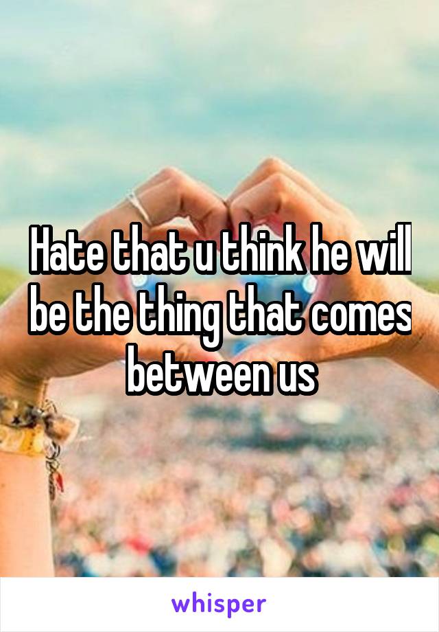 Hate that u think he will be the thing that comes between us