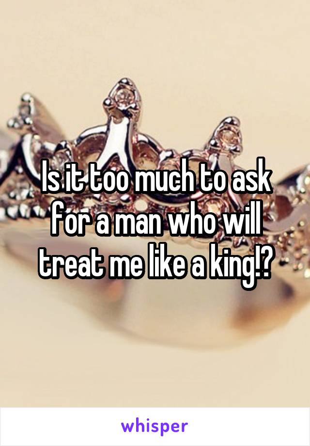 Is it too much to ask for a man who will treat me like a king!?