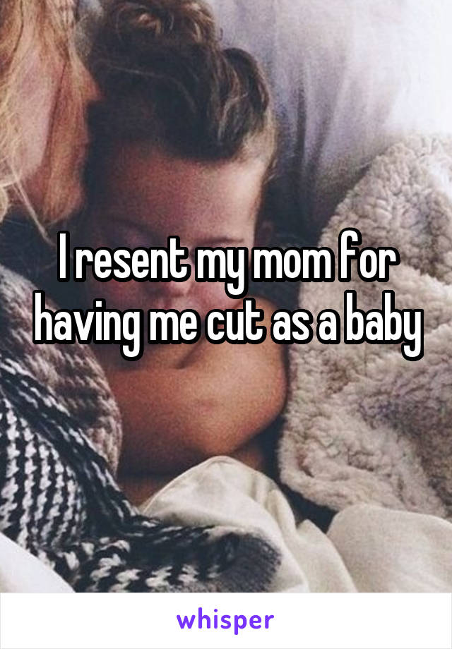 I resent my mom for having me cut as a baby 