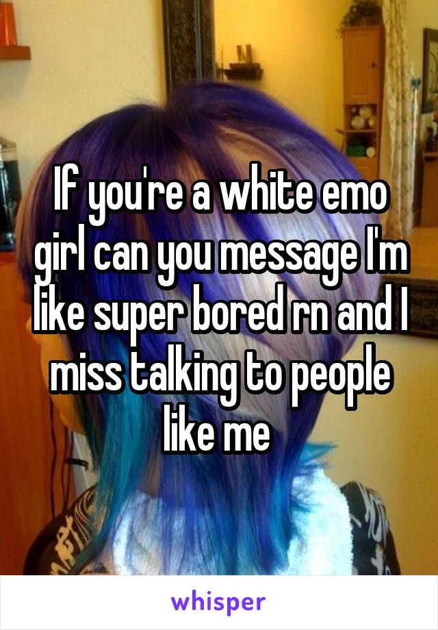 If you're a white emo girl can you message I'm like super bored rn and I miss talking to people like me 