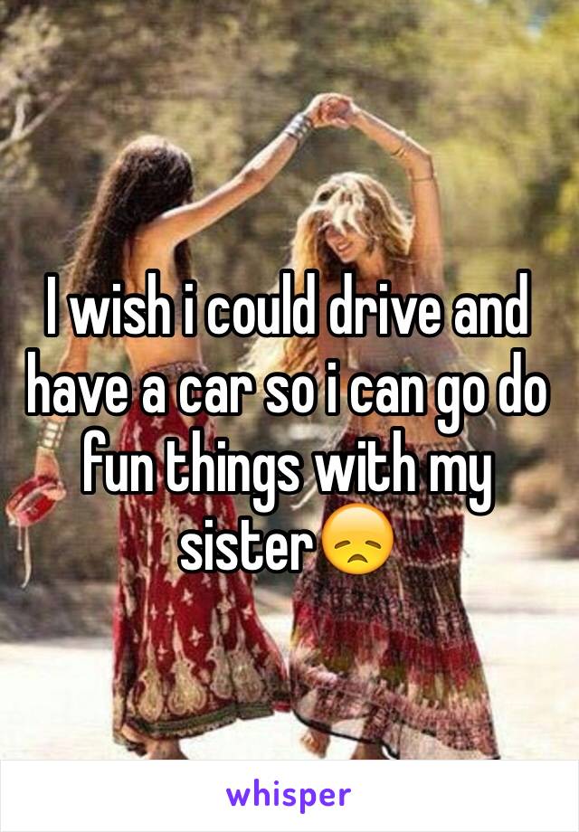 I wish i could drive and have a car so i can go do fun things with my sister😞