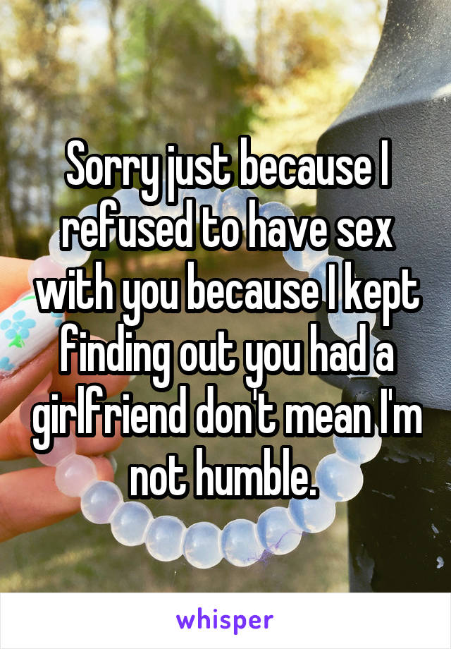 Sorry just because I refused to have sex with you because I kept finding out you had a girlfriend don't mean I'm not humble. 