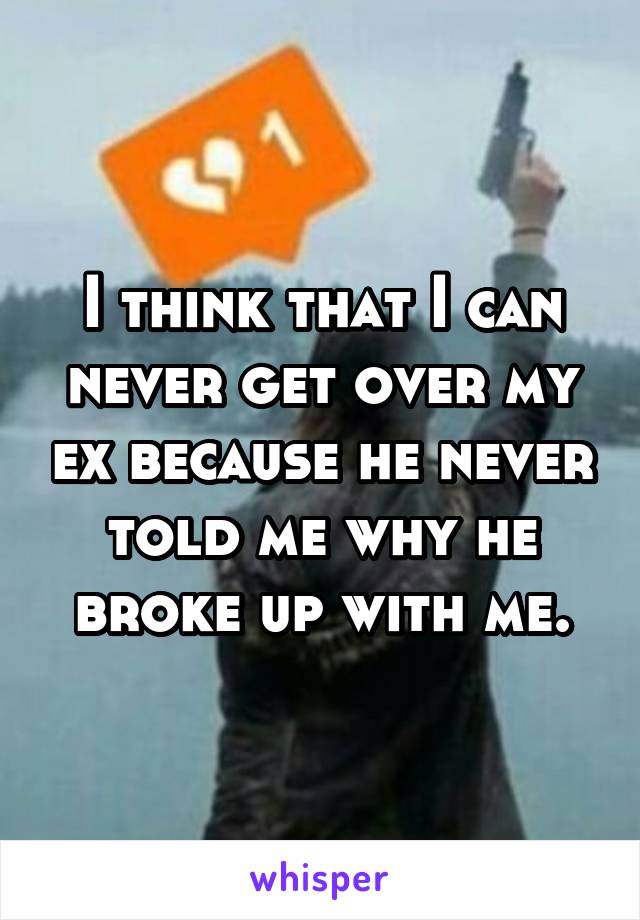 I think that I can never get over my ex because he never told me why he broke up with me.