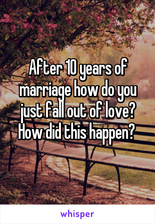 After 10 years of marriage how do you just fall out of love? How did this happen? 
