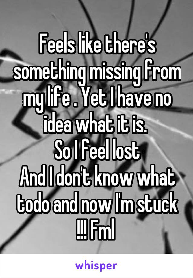 Feels like there's something missing from my life . Yet I have no idea what it is. 
So I feel lost
And I don't know what todo and now I'm stuck !!! Fml 