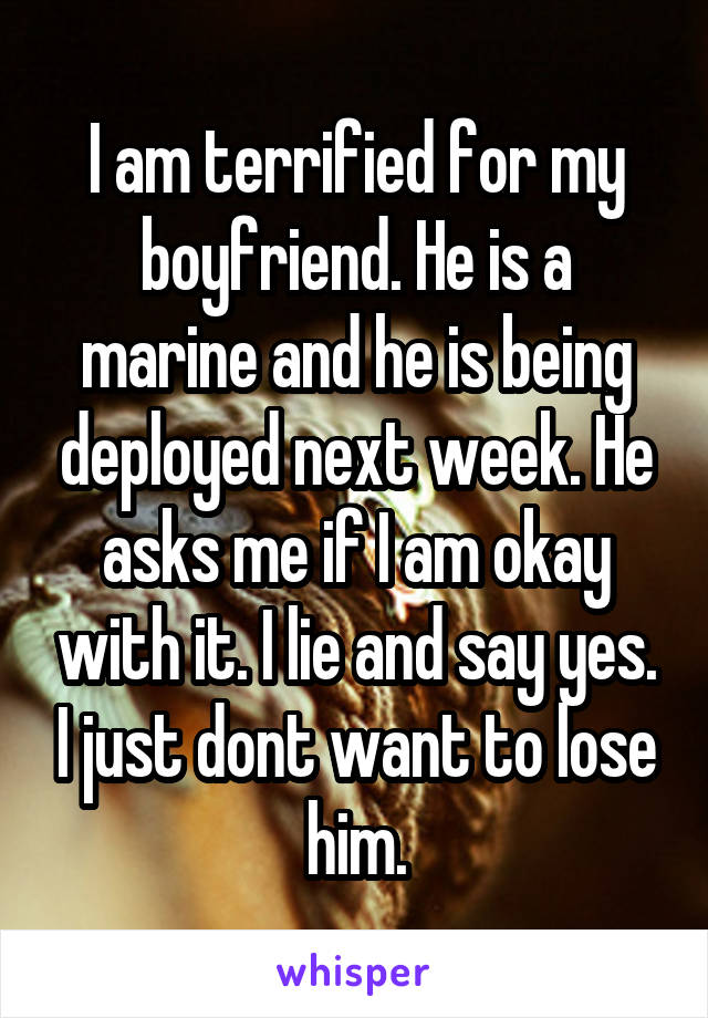 I am terrified for my boyfriend. He is a marine and he is being deployed next week. He asks me if I am okay with it. I lie and say yes. I just dont want to lose him.