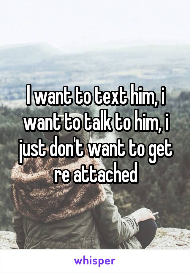 I want to text him, i want to talk to him, i just don't want to get re attached