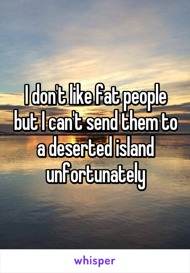 I don't like fat people but I can't send them to a deserted island unfortunately