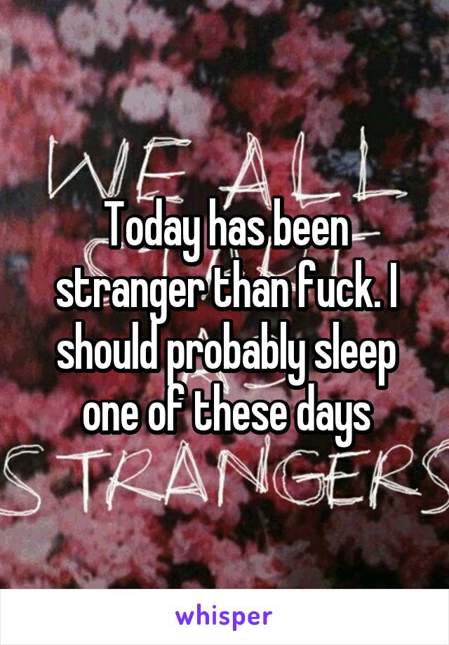Today has been stranger than fuck. I should probably sleep one of these days