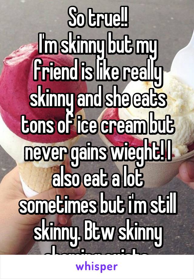 So true!!
I'm skinny but my friend is like really skinny and she eats tons of ice cream but never gains wieght! I also eat a lot sometimes but i'm still skinny. Btw skinny shaming exists.