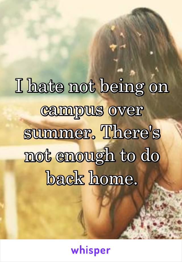 I hate not being on campus over summer. There's not enough to do back home.