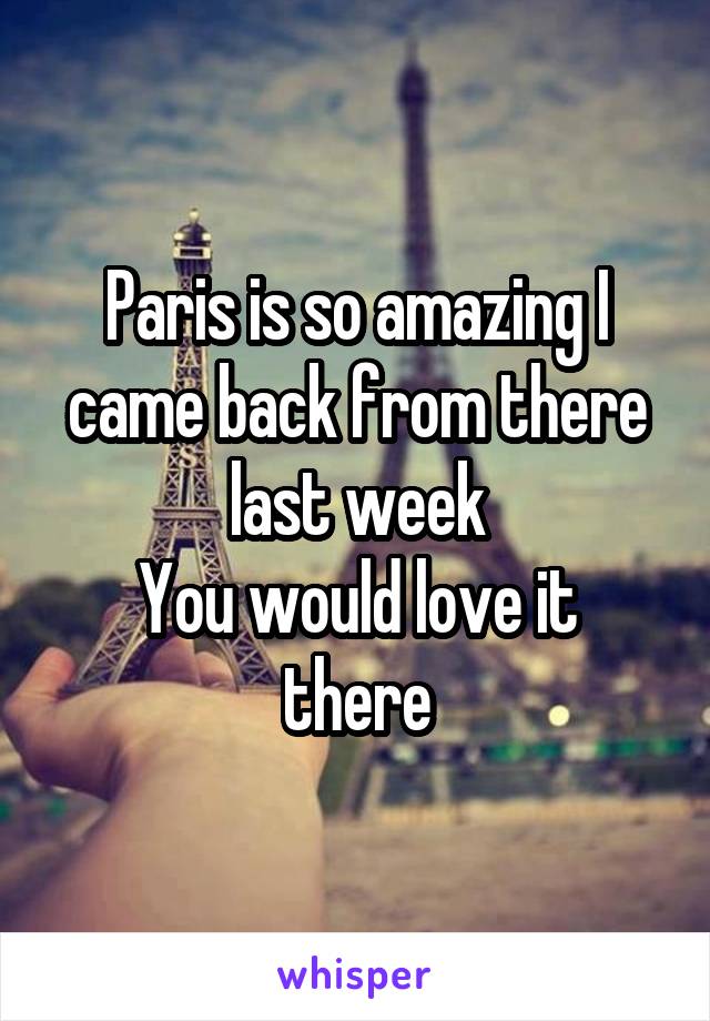 Paris is so amazing I came back from there last week
You would love it there