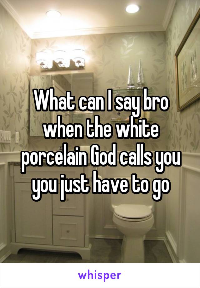What can I say bro when the white porcelain God calls you you just have to go
