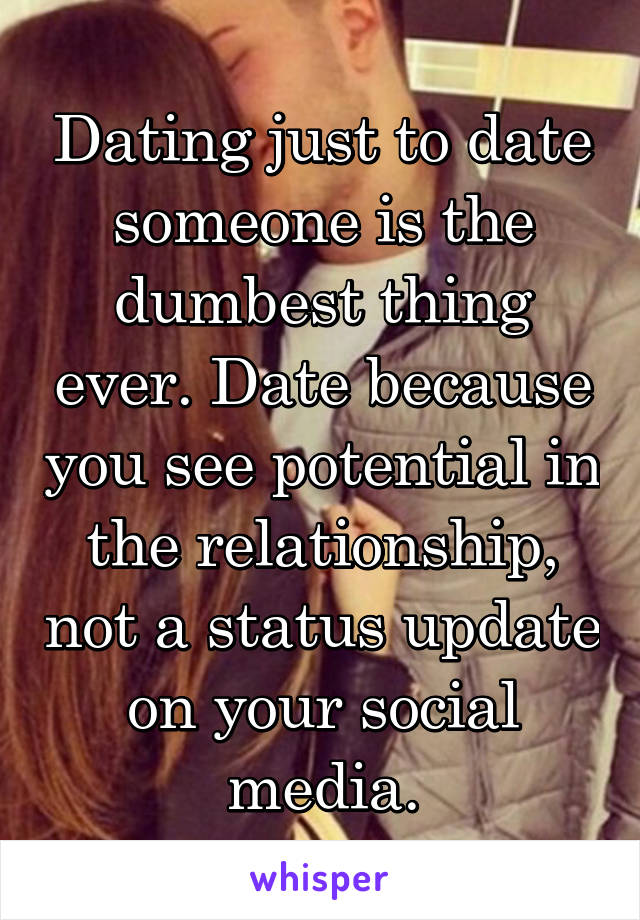 Dating just to date someone is the dumbest thing ever. Date because you see potential in the relationship, not a status update on your social media.