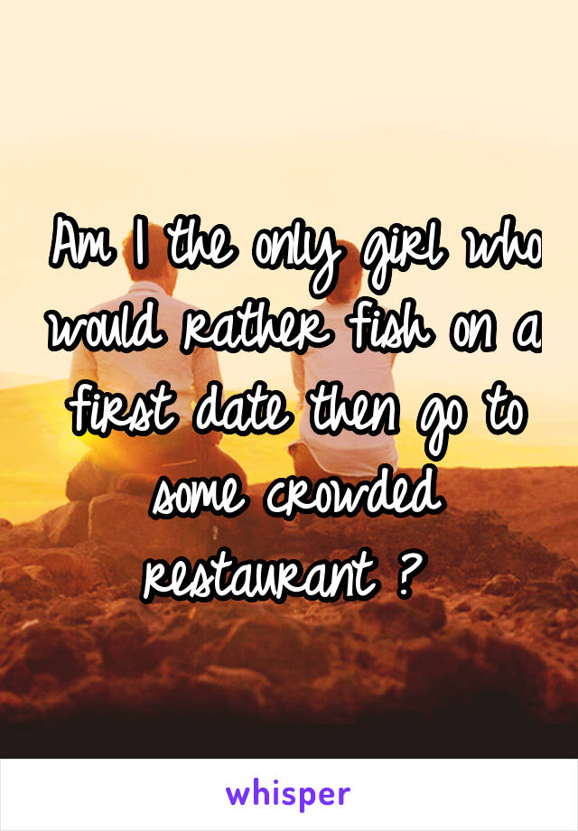 Am I the only girl who would rather fish on a first date then go to some crowded restaurant ? 
