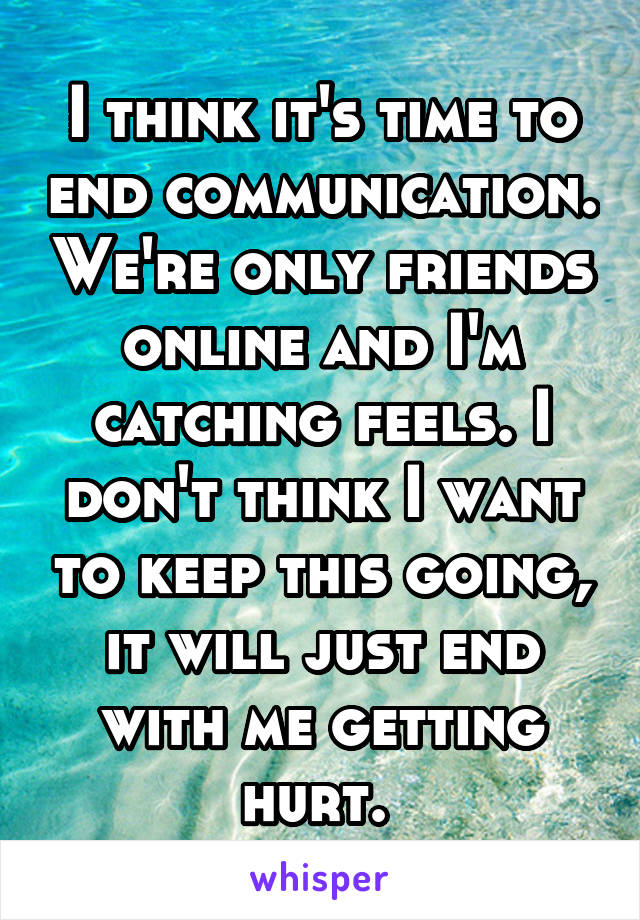 I think it's time to end communication. We're only friends online and I'm catching feels. I don't think I want to keep this going, it will just end with me getting hurt. 