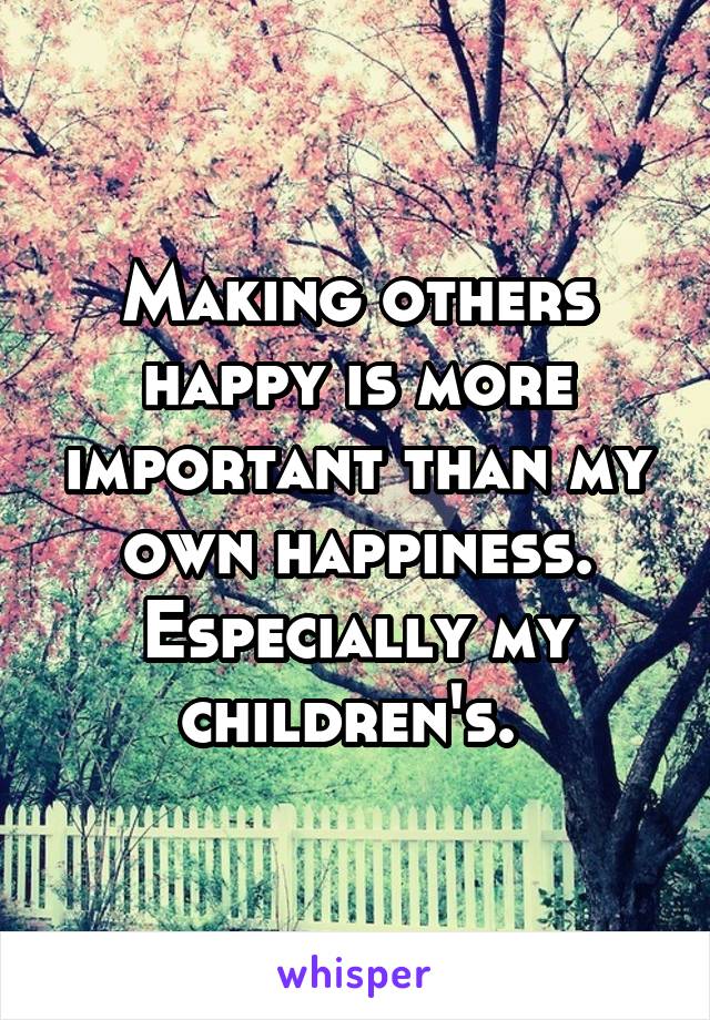 Making others happy is more important than my own happiness. Especially my children's. 