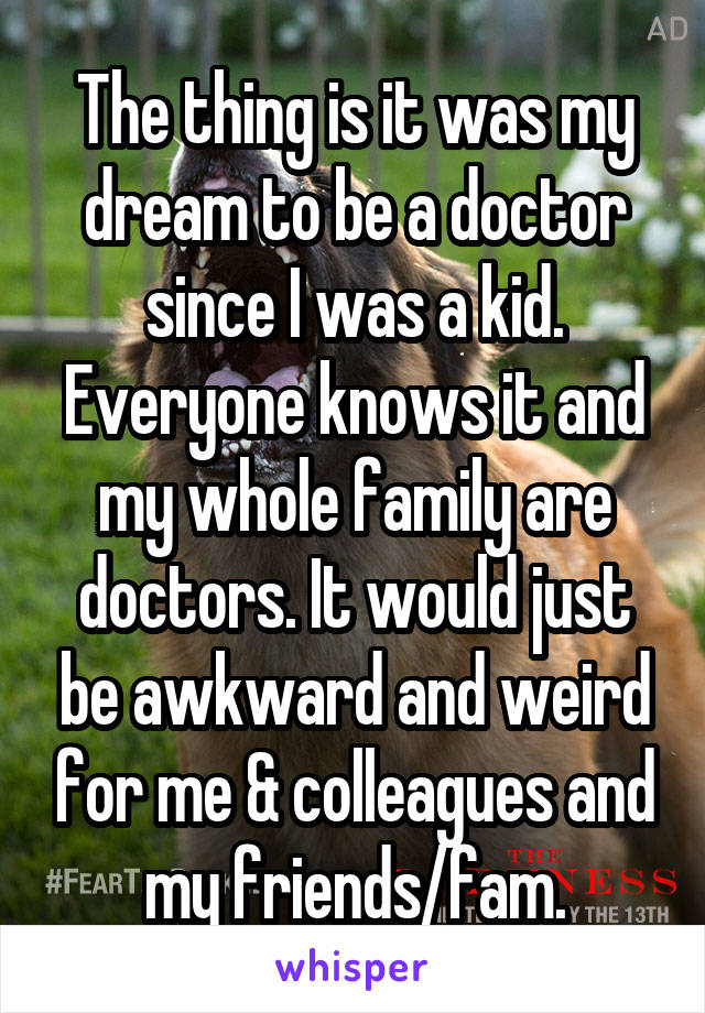 The thing is it was my dream to be a doctor since I was a kid. Everyone knows it and my whole family are doctors. It would just be awkward and weird for me & colleagues and my friends/fam.