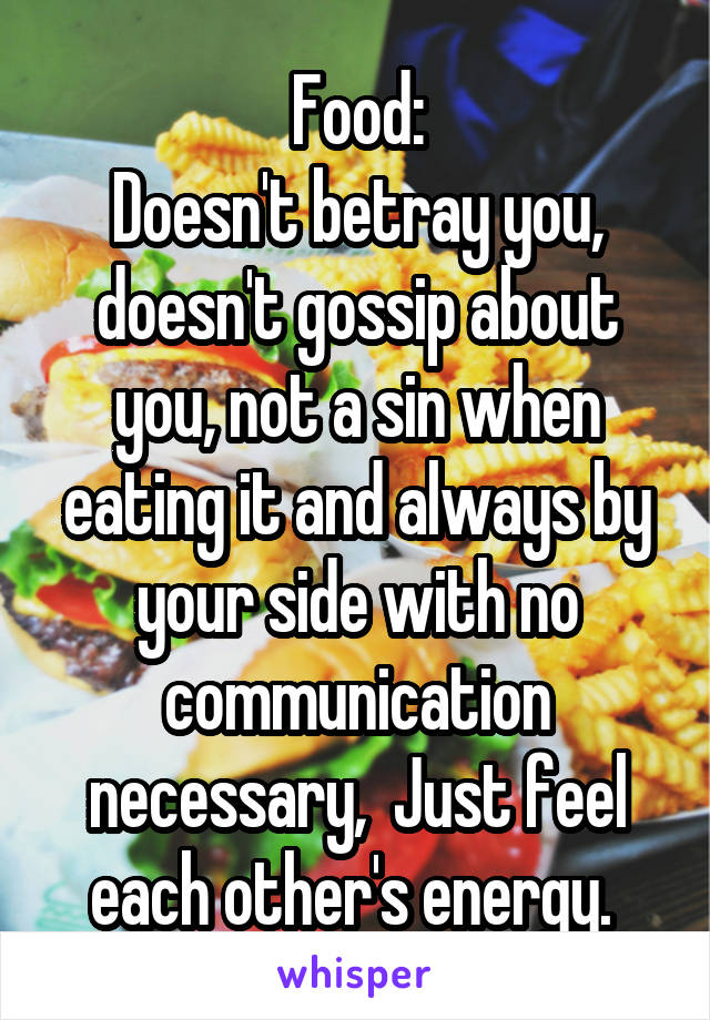 Food:
Doesn't betray you, doesn't gossip about you, not a sin when eating it and always by your side with no communication necessary,  Just feel each other's energy. 