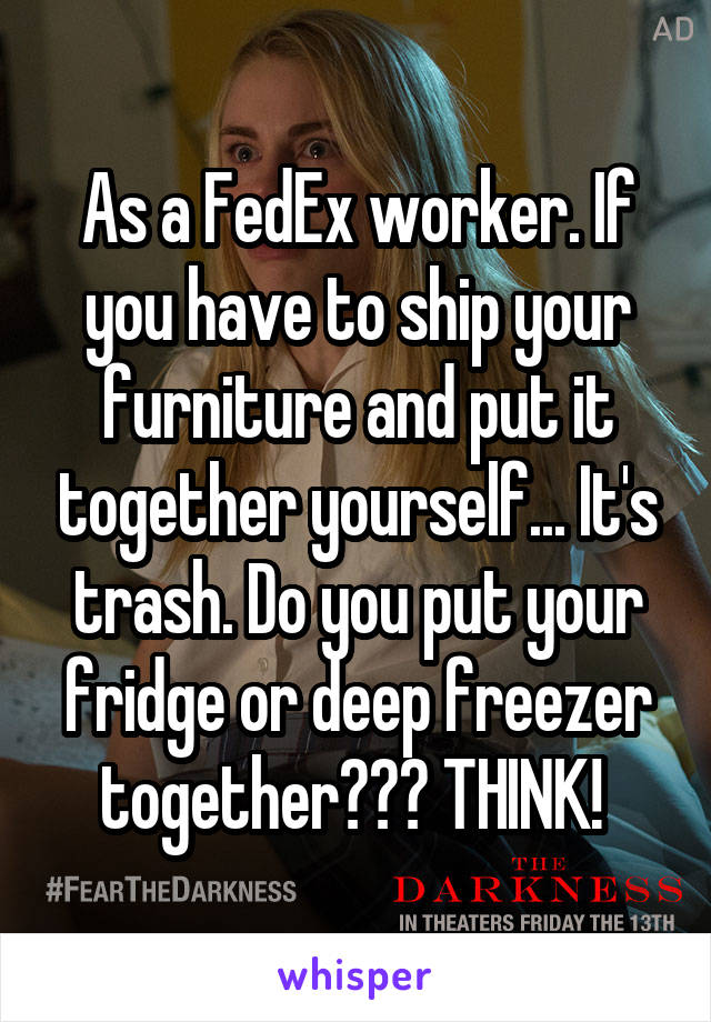 As a FedEx worker. If you have to ship your furniture and put it together yourself... It's trash. Do you put your fridge or deep freezer together??? THINK! 