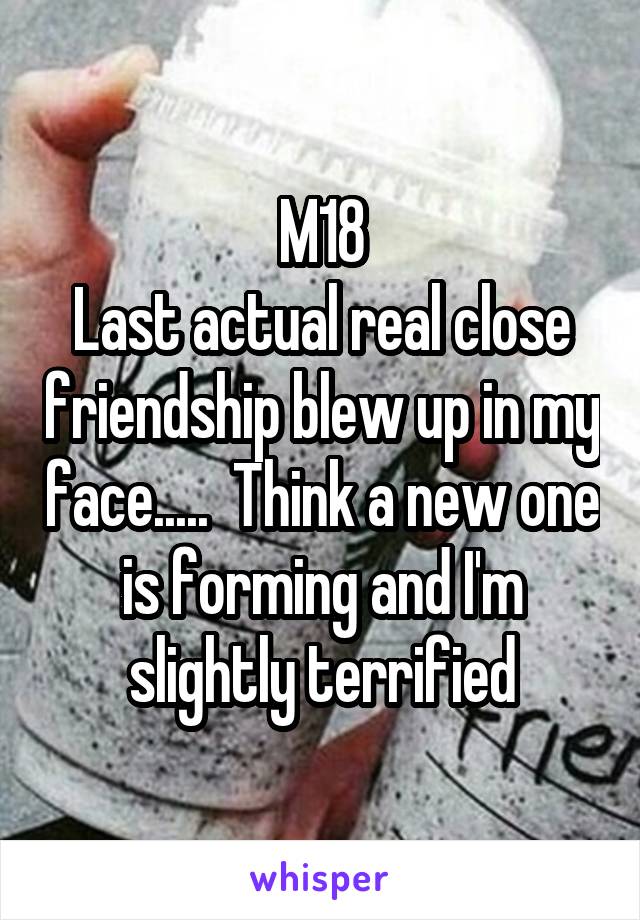 M18
Last actual real close friendship blew up in my face.....  Think a new one is forming and I'm slightly terrified