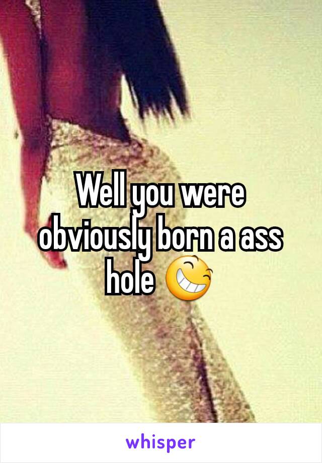 Well you were obviously born a ass hole 😆