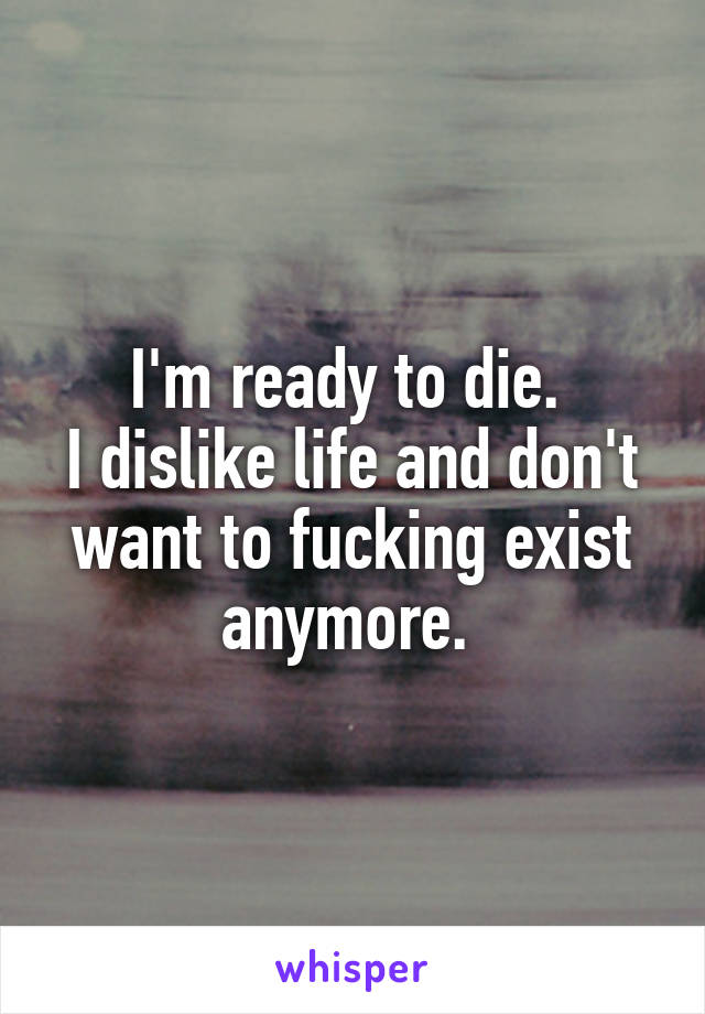 I'm ready to die. 
I dislike life and don't want to fucking exist anymore. 