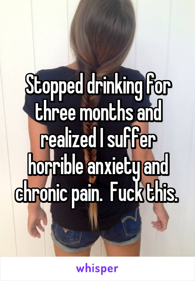 Stopped drinking for three months and realized I suffer horrible anxiety and chronic pain.  Fuck this. 