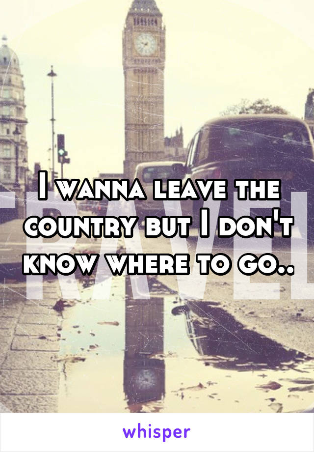 I wanna leave the country but I don't know where to go..