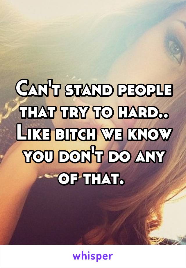 Can't stand people that try to hard.. Like bitch we know you don't do any of that. 
