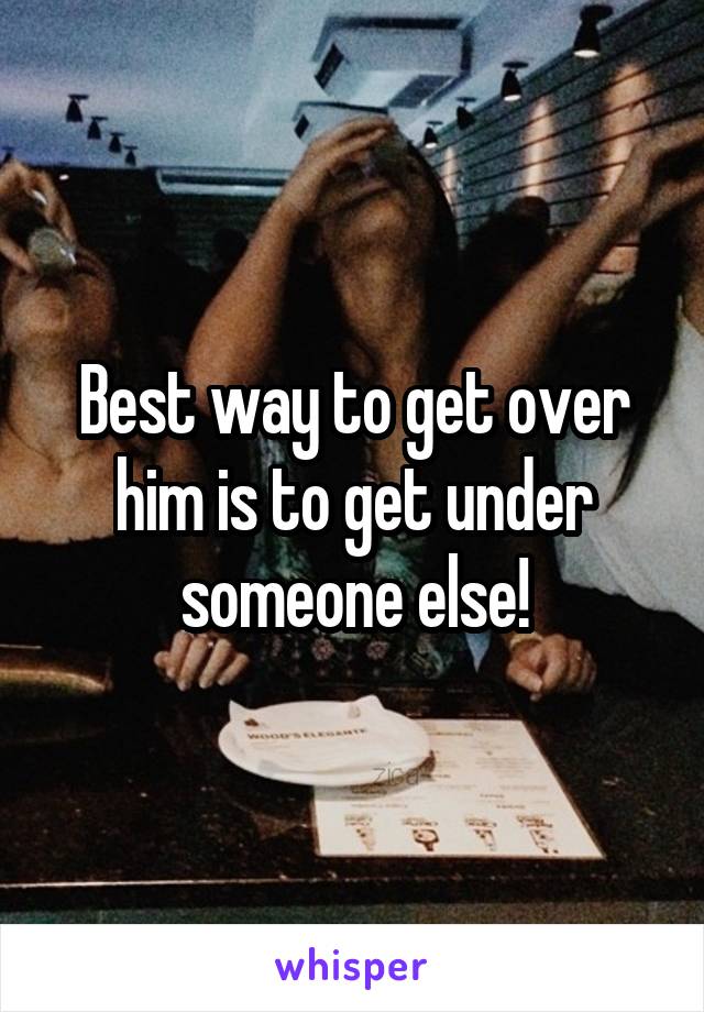 Best way to get over him is to get under someone else!