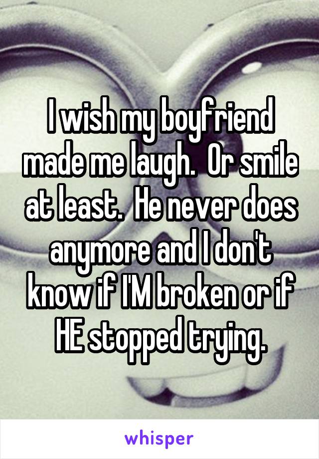 I wish my boyfriend made me laugh.  Or smile at least.  He never does anymore and I don't know if I'M broken or if HE stopped trying.