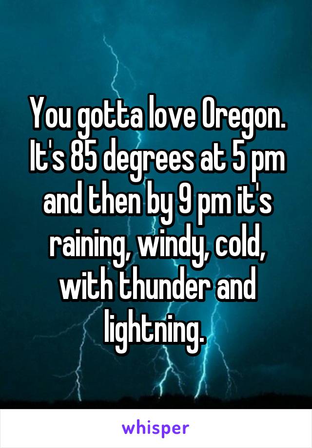 You gotta love Oregon. It's 85 degrees at 5 pm and then by 9 pm it's raining, windy, cold, with thunder and lightning. 