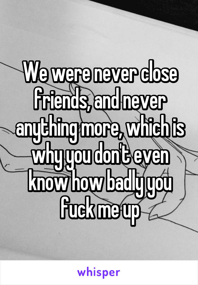 We were never close friends, and never anything more, which is why you don't even know how badly you fuck me up