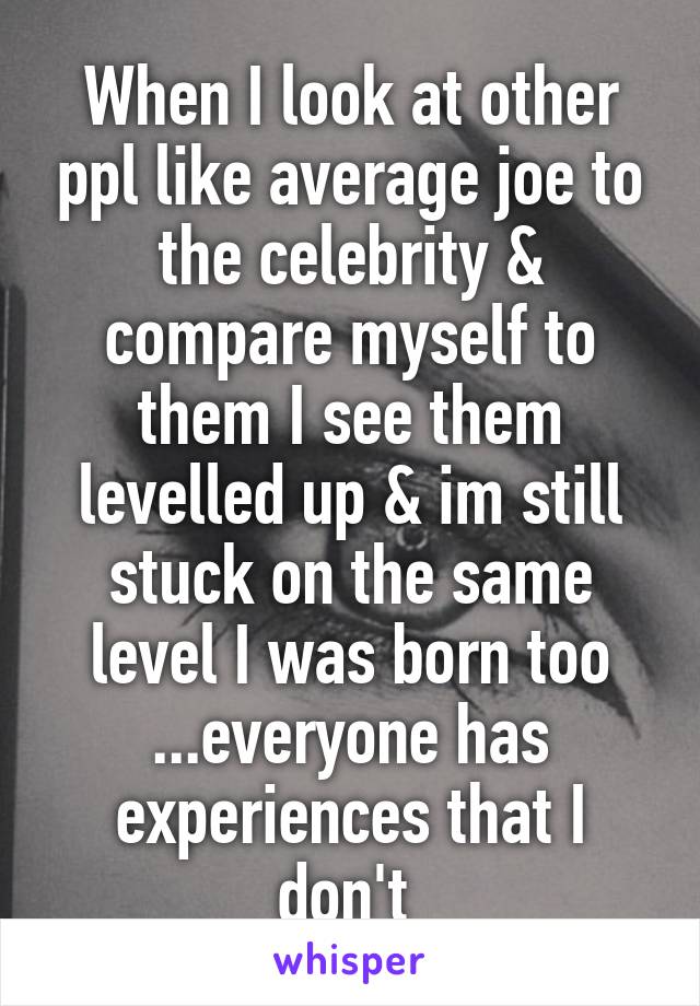 When I look at other ppl like average joe to the celebrity & compare myself to them I see them levelled up & im still stuck on the same level I was born too ...everyone has experiences that I don't 