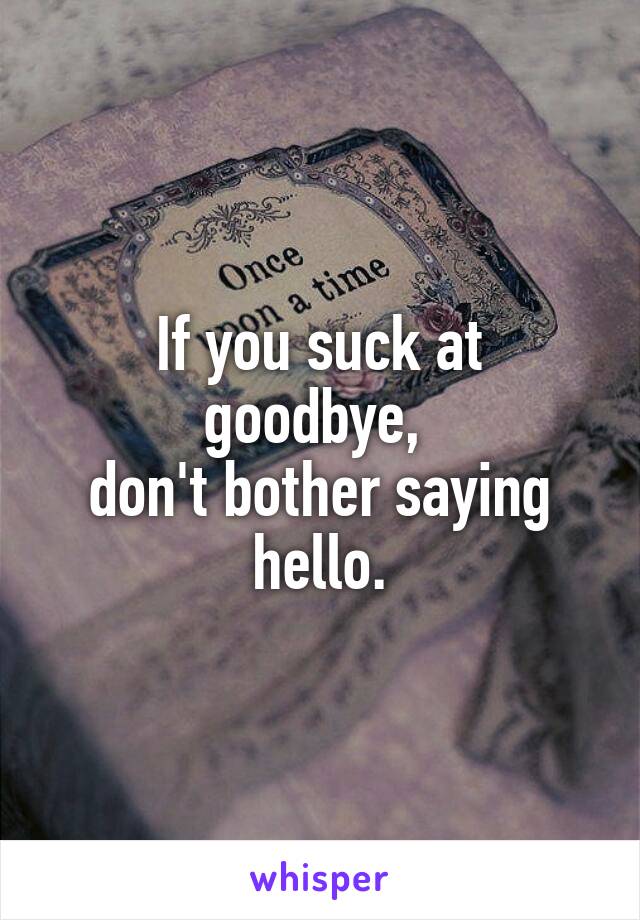 If you suck at goodbye, 
don't bother saying hello.