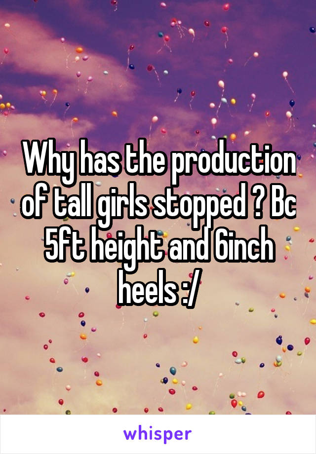 Why has the production of tall girls stopped ? Bc 5ft height and 6inch heels :/