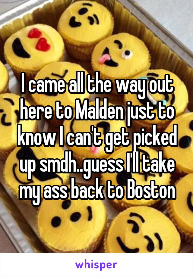 I came all the way out here to Malden just to know I can't get picked up smdh..guess I'll take my ass back to Boston