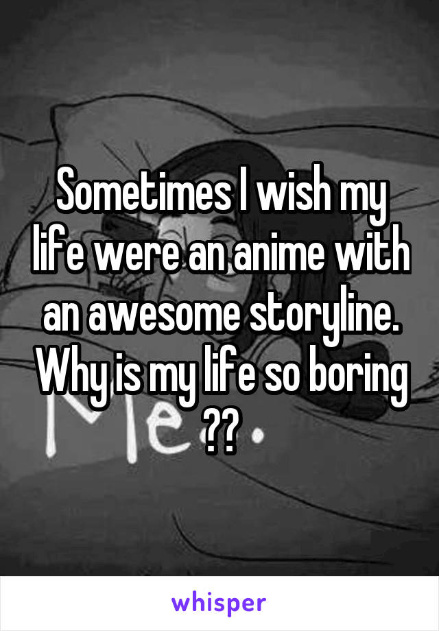 Sometimes I wish my life were an anime with an awesome storyline. Why is my life so boring ?😭