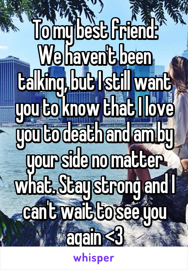 To my best friend:
We haven't been talking, but I still want you to know that I love you to death and am by your side no matter what. Stay strong and I can't wait to see you again <3