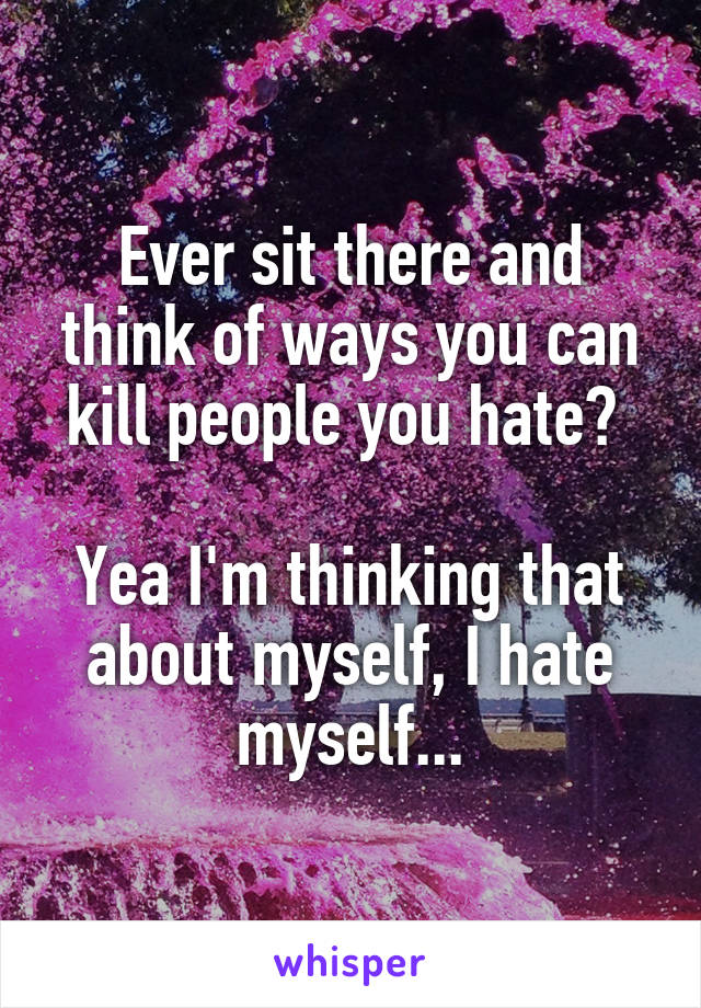 Ever sit there and think of ways you can kill people you hate? 

Yea I'm thinking that about myself, I hate myself...