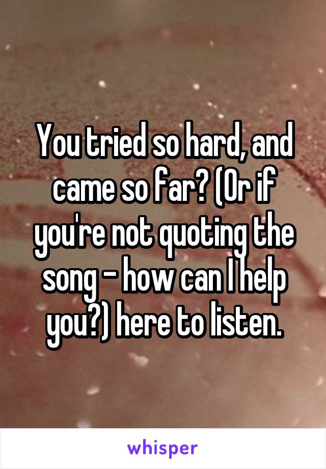 You tried so hard, and came so far? (Or if you're not quoting the song - how can I help you?) here to listen.
